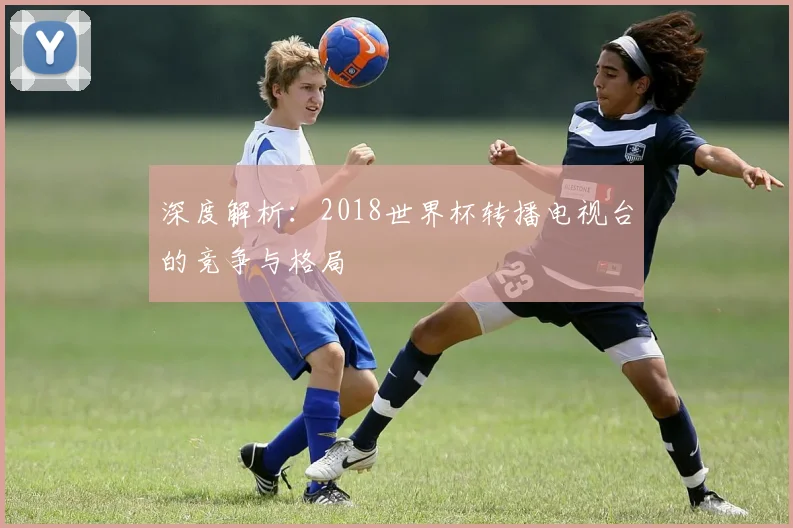 深度解析：2018世界杯转播电视台的竞争与格局