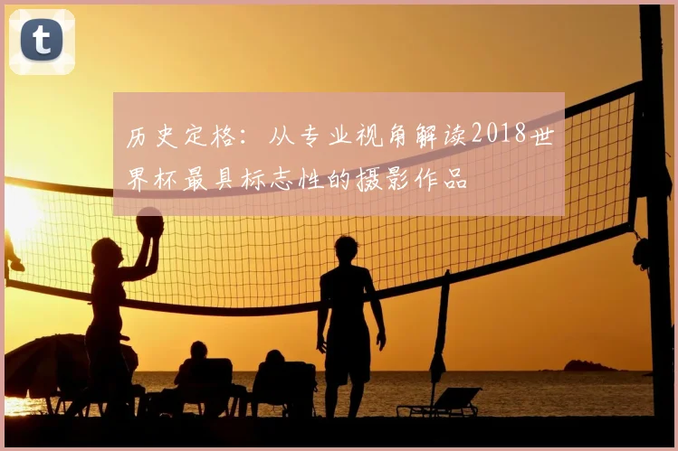 历史定格：从专业视角解读2018世界杯最具标志性的摄影作品