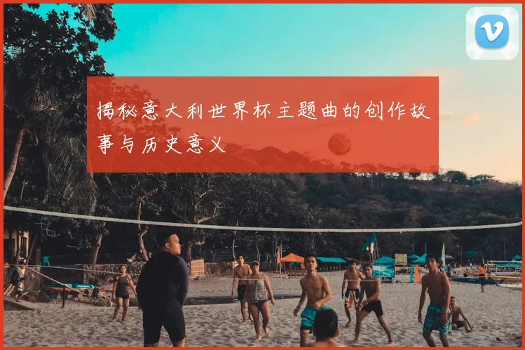 揭秘意大利世界杯主题曲的创作故事与历史意义