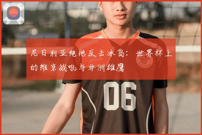尼日利亚绝地反击冰岛：世界杯上的维京战吼与非洲雄鹰