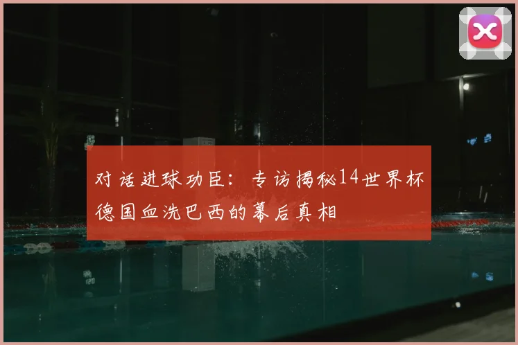 对话进球功臣:专访揭秘14世界杯德国血洗巴西的幕后真相
