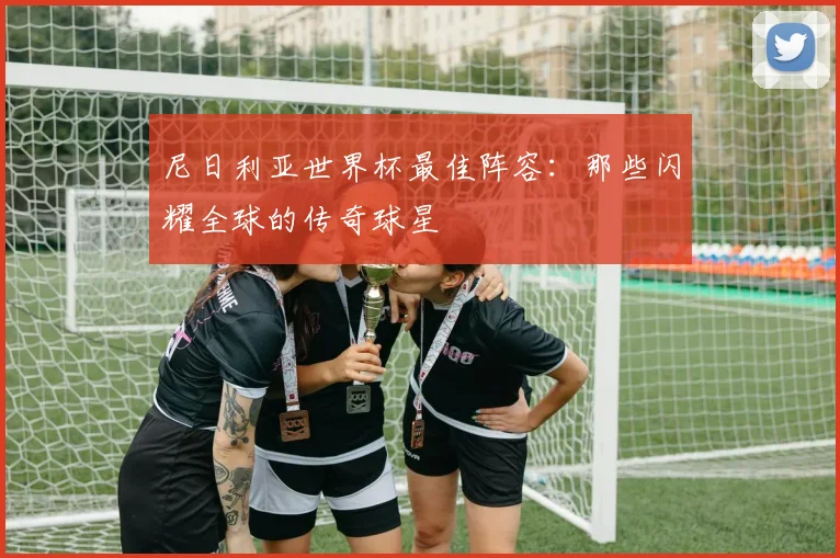 尼日利亚世界杯最佳阵容：那些闪耀全球的传奇球星