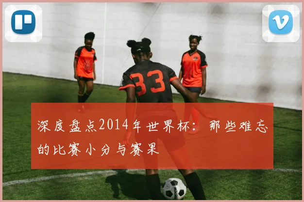 深度盘点2014年世界杯：那些难忘的比赛小分与赛果