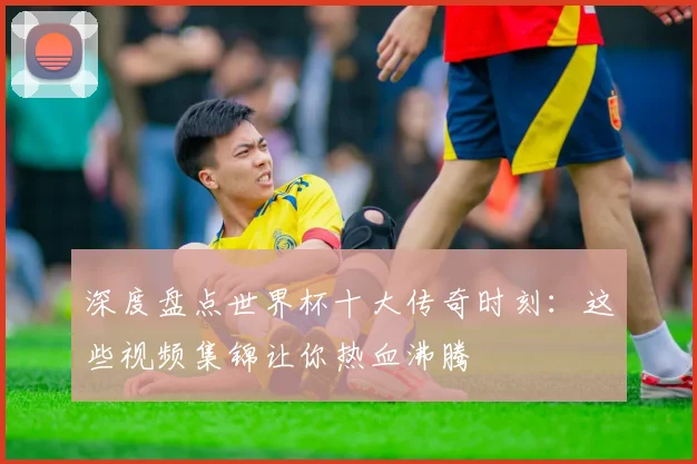 深度盘点世界杯十大传奇时刻：这些视频集锦让你热血沸腾