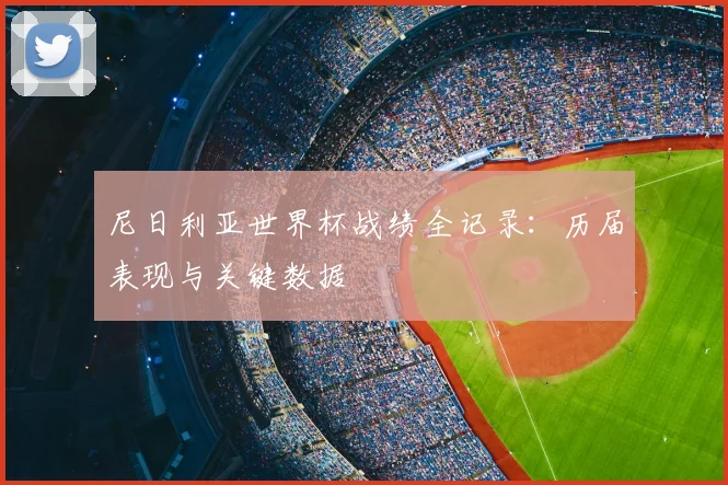 尼日利亚世界杯战绩全记录：历届表现与关键数据