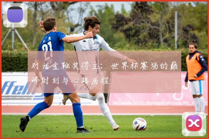 对话金靴奖得主:世界杯赛场的巅峰时刻与心路历程