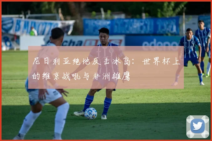 尼日利亚绝地反击冰岛：世界杯上的维京战吼与非洲雄鹰