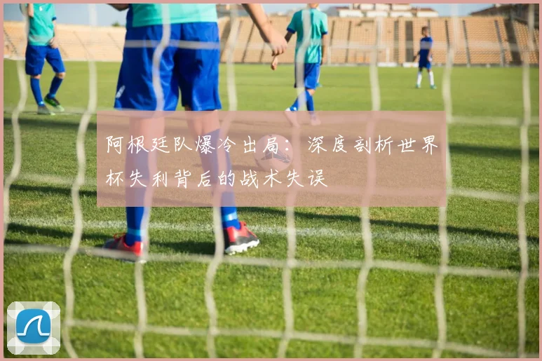 阿根廷队爆冷出局：深度剖析世界杯失利背后的战术失误