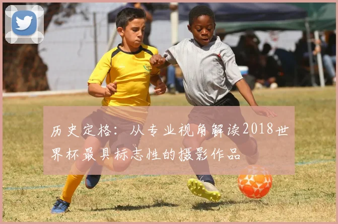 历史定格：从专业视角解读2018世界杯最具标志性的摄影作品