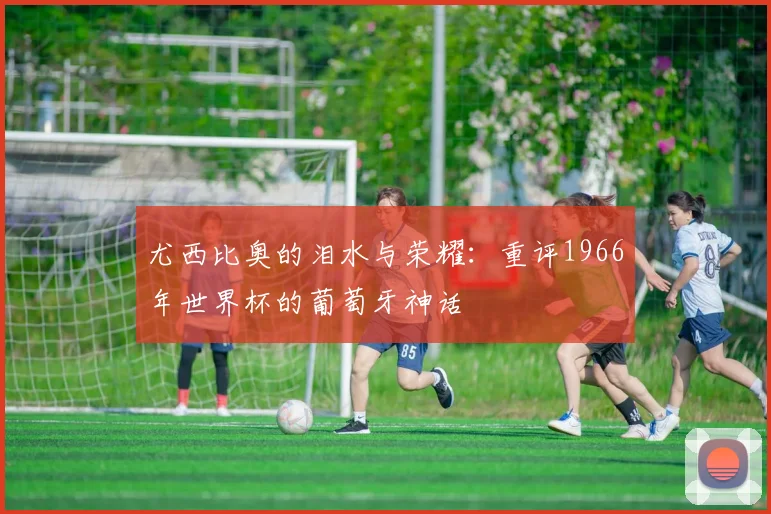尤西比奥的泪水与荣耀：重评1966年世界杯的葡萄牙神话