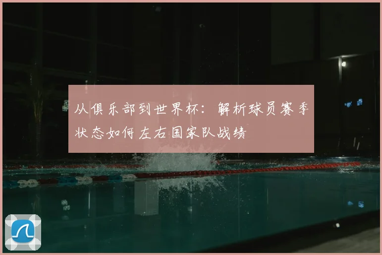 从俱乐部到世界杯：解析球员赛季状态如何左右国家队战绩