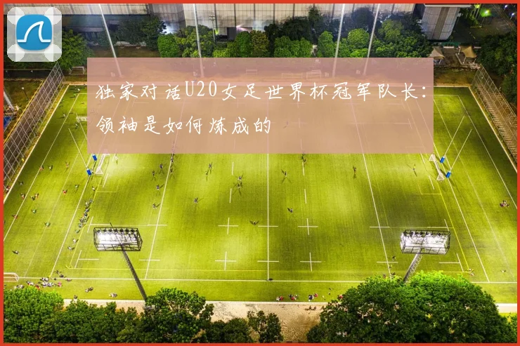 独家对话U20女足世界杯冠军队长：领袖是如何炼成的