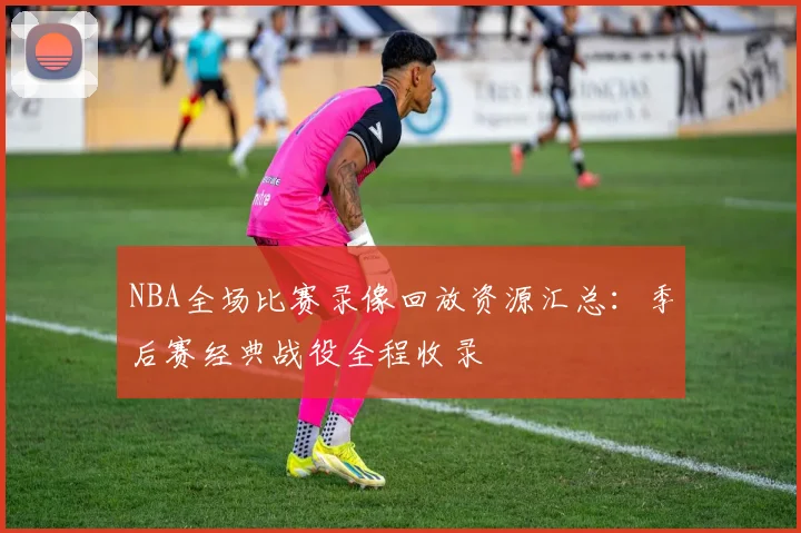 NBA全场比赛录像回放资源汇总:季后赛经典战役全程收录